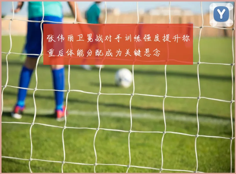 张伟丽卫冕战对手训练强度提升称重后体能分配成为关键悬念
