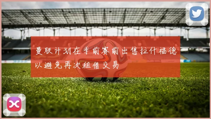 曼联计划在季前赛前出售拉什福德以避免再次租借交易
