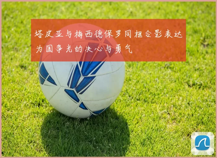 塔皮亚与梅西德保罗同框合影表达为国争光的决心与勇气