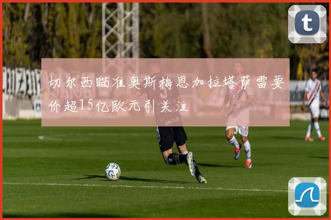 切尔西瞄准奥斯梅恩加拉塔萨雷要价超15亿欧元引关注