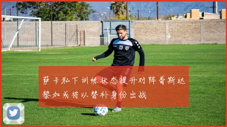 萨卡私下训练状态提升对阵哥斯达黎加或将以替补身份出战