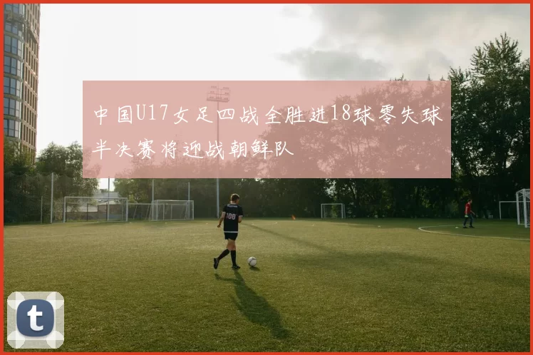 中国U17女足四战全胜进18球零失球半决赛将迎战朝鲜队