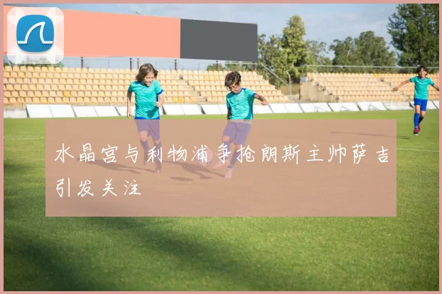 水晶宫与利物浦争抢朗斯主帅萨吉引发关注