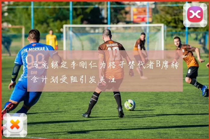 马竞锁定李刚仁为格子替代者B席转会计划受阻引发关注