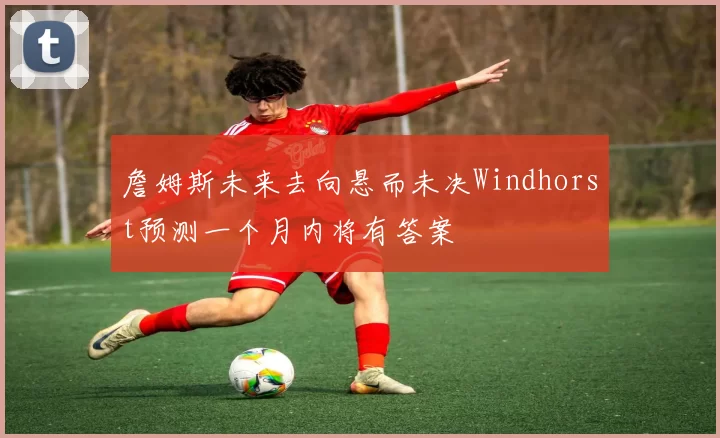 詹姆斯未来去向悬而未决Windhorst预测一个月内将有答案