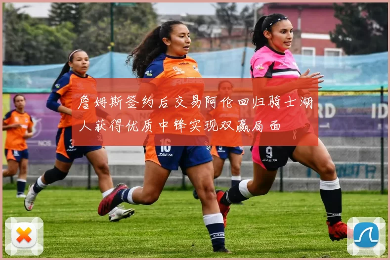 詹姆斯签约后交易阿伦回归骑士湖人获得优质中锋实现双赢局面