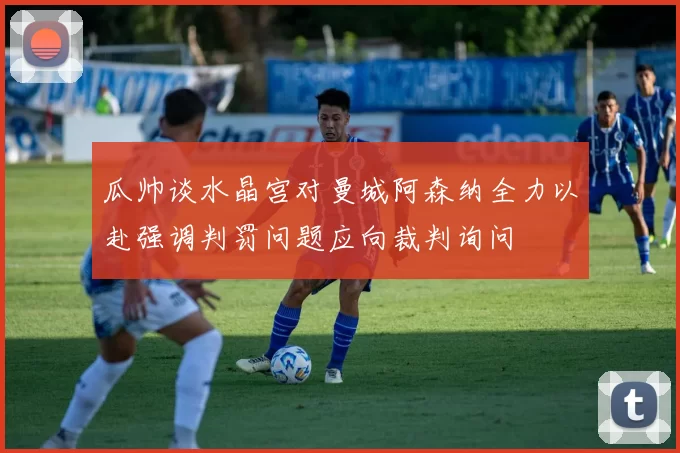 瓜帅谈水晶宫对曼城阿森纳全力以赴强调判罚问题应向裁判询问