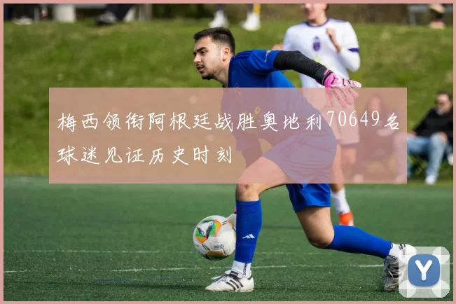 梅西领衔阿根廷战胜奥地利70649名球迷见证历史时刻