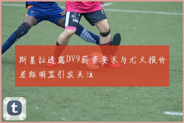 斯基拉透露DV9薪资要求与尤文报价差距明显引发关注