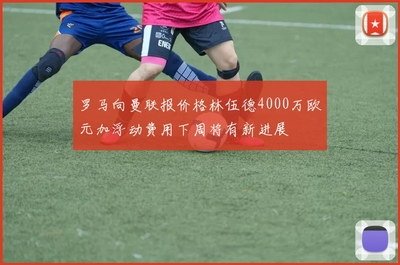 罗马向曼联报价格林伍德4000万欧元加浮动费用下周将有新进展