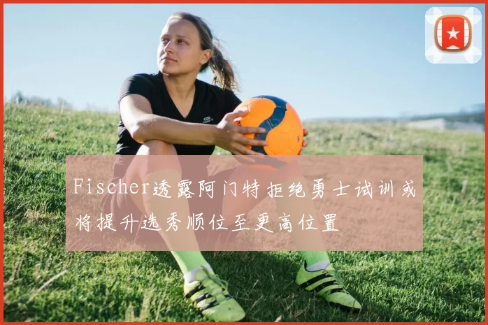 Fischer透露阿门特拒绝勇士试训或将提升选秀顺位至更高位置
