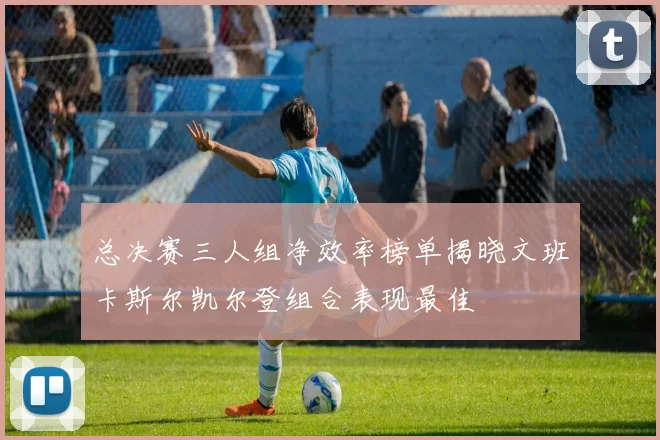 总决赛三人组净效率榜单揭晓文班卡斯尔凯尔登组合表现最佳