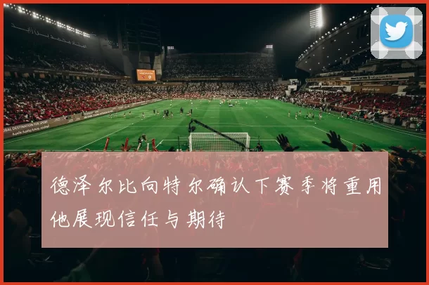 德泽尔比向特尔确认下赛季将重用他展现信任与期待