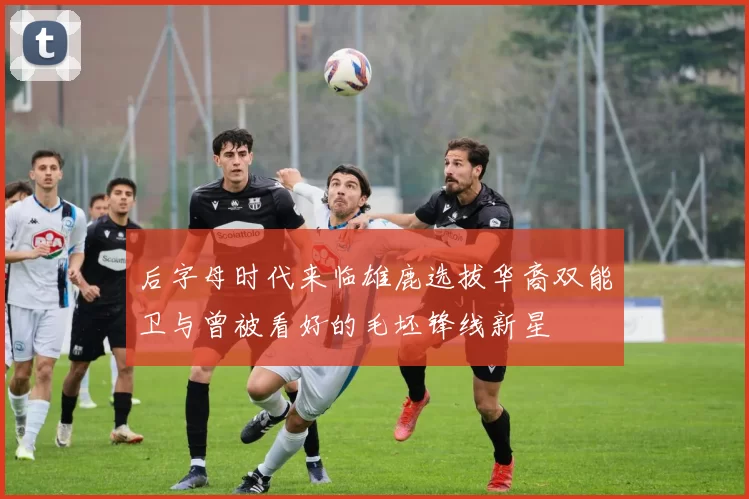 后字母时代来临雄鹿选拔华裔双能卫与曾被看好的毛坯锋线新星