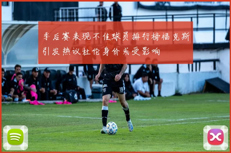 季后赛表现不佳球员排行榜福克斯引发热议杜伦身价或受影响