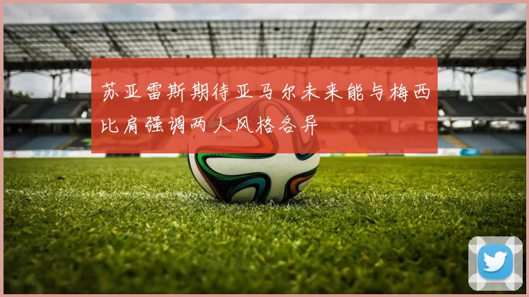 苏亚雷斯期待亚马尔未来能与梅西比肩强调两人风格各异