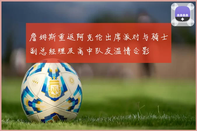 詹姆斯重返阿克伦出席派对与骑士副总经理及高中队友温情合影