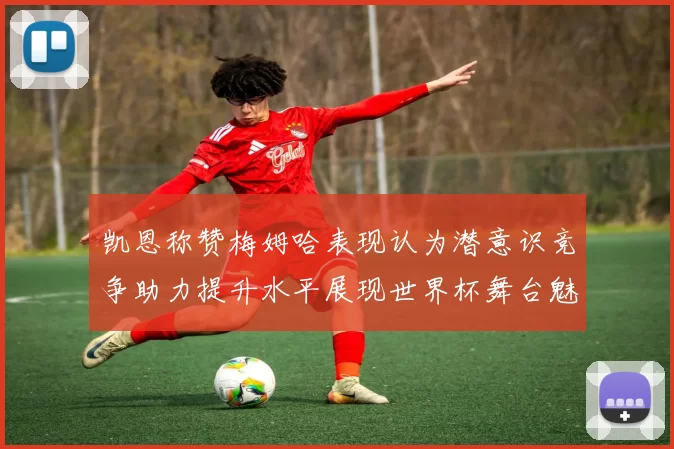 凯恩称赞梅姆哈表现认为潜意识竞争助力提升水平展现世界杯舞台魅力
