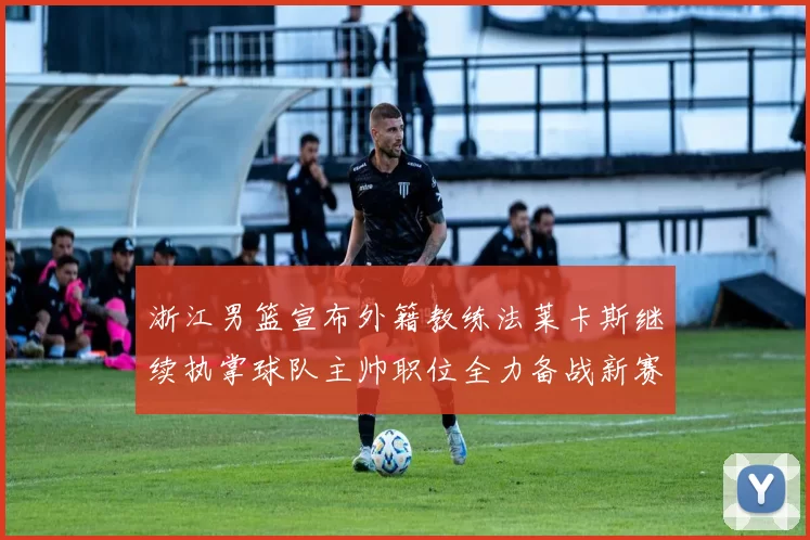 浙江男篮宣布外籍教练法莱卡斯继续执掌球队主帅职位全力备战新赛季