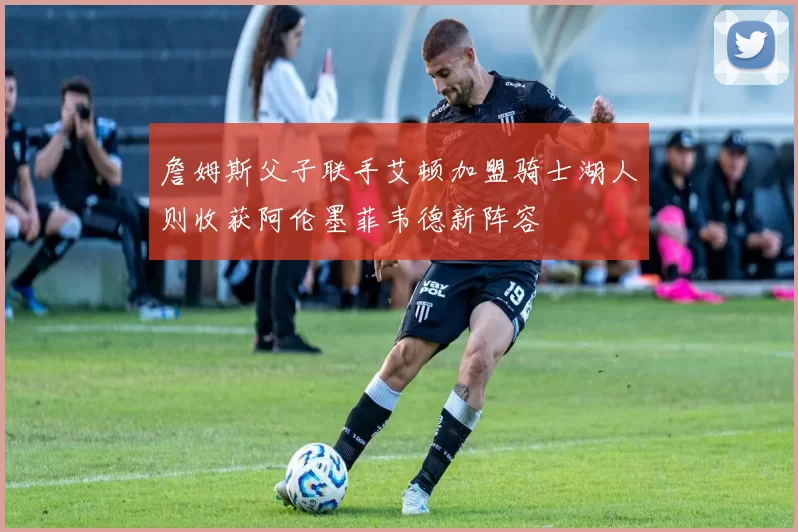詹姆斯父子联手艾顿加盟骑士湖人则收获阿伦墨菲韦德新阵容
