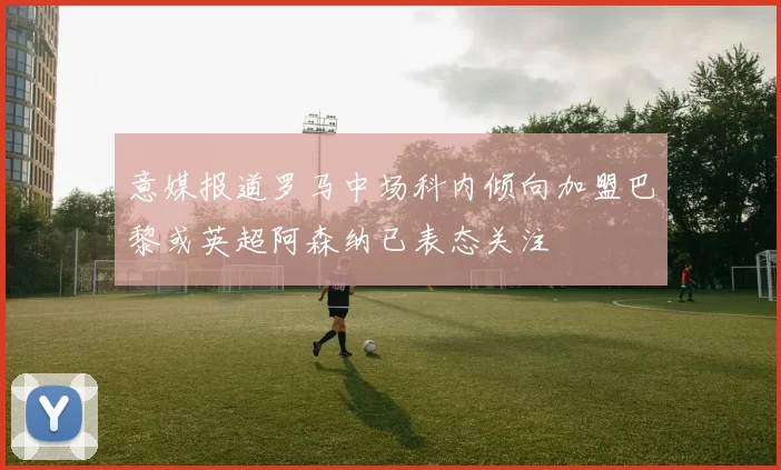 意媒报道罗马中场科内倾向加盟巴黎或英超阿森纳已表态关注