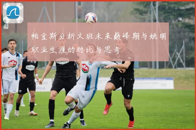 帕金斯分析文班未来巅峰期与姚明职业生涯的对比与思考