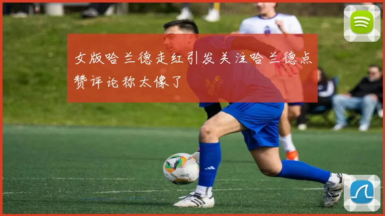 女版哈兰德走红引发关注哈兰德点赞评论称太像了