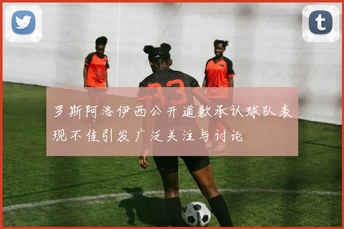 罗斯阿洛伊西公开道歉承认球队表现不佳引发广泛关注与讨论