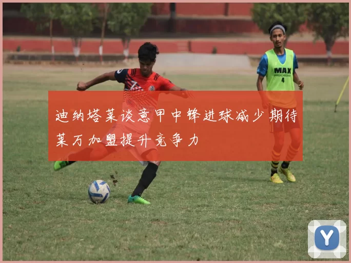 迪纳塔莱谈意甲中锋进球减少期待莱万加盟提升竞争力