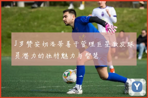 J罗赞安切洛蒂善于管理巨星激发球员潜力的独特魅力与智慧