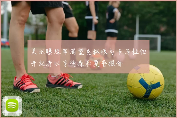 美记曝绿军渴望克林根与卡马拉但开拓者以亨德森和夏普报价